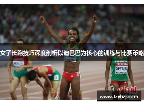 女子长跑技巧深度剖析以迪巴巴为核心的训练与比赛策略