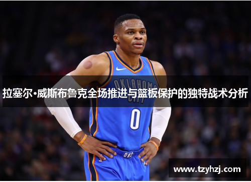 拉塞尔·威斯布鲁克全场推进与篮板保护的独特战术分析