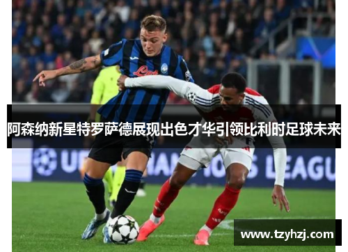 阿森纳新星特罗萨德展现出色才华引领比利时足球未来