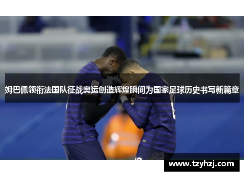 姆巴佩领衔法国队征战奥运创造辉煌瞬间为国家足球历史书写新篇章