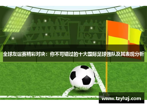 全球友谊赛精彩对决：你不可错过的十大国际足球强队及其表现分析