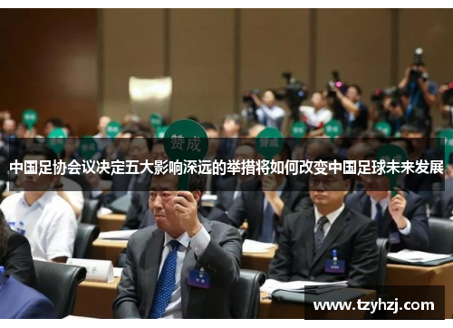中国足协会议决定五大影响深远的举措将如何改变中国足球未来发展