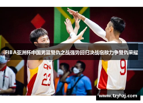 FIBA亚洲杯中国男篮复仇之战强势回归决战宿敌力争复仇荣耀 FIBA亚洲杯中国男篮复仇之战强势回归决战宿敌力争复仇荣耀