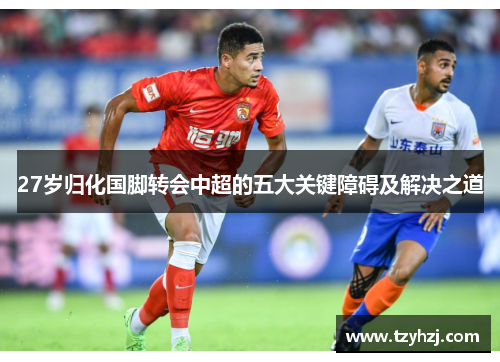 27岁归化国脚转会中超的五大关键障碍及解决之道