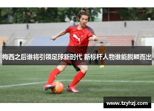 梅西之后谁将引领足球新时代 新标杆人物谁能脱颖而出
