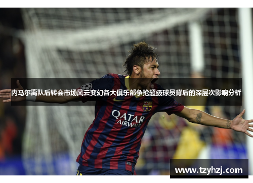 内马尔离队后转会市场风云变幻各大俱乐部争抢超级球员背后的深层次影响分析
