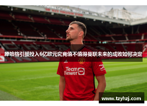 滕哈格引援投入6亿欧元究竟值不值得曼联未来的成败如何决定