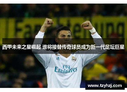 西甲未来之星崛起 谁将接替传奇球员成为新一代足坛巨星