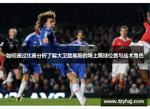 如何通过比赛分析了解大卫路易斯的场上踢球位置与战术角色