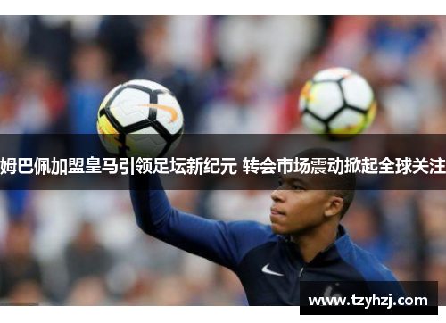 姆巴佩加盟皇马引领足坛新纪元 转会市场震动掀起全球关注