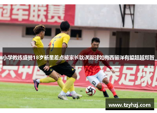 小学教练盛赞18岁新星差点被家长耽误踢球如梅西留洋有望超越郑智 小学教练盛赞18岁新星差点被家长耽误踢球如梅西留洋有望超越郑智