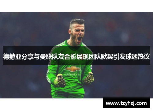 德赫亚分享与曼联队友合影展现团队默契引发球迷热议