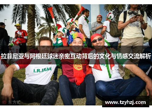 拉菲尼亚与阿根廷球迷亲密互动背后的文化与情感交流解析