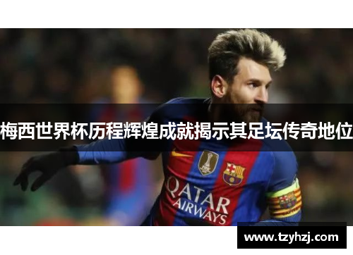 梅西世界杯历程辉煌成就揭示其足坛传奇地位